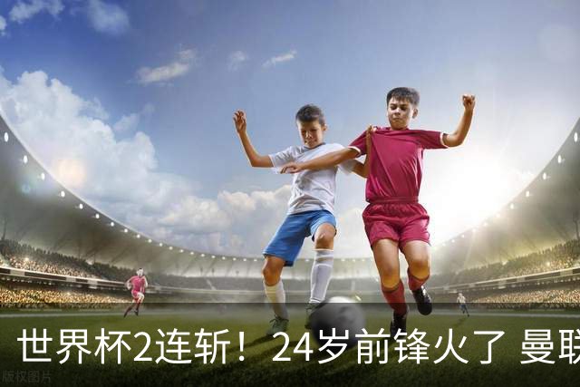 世界杯2连斩！24岁前锋火了 曼联球迷请愿：砸锅卖铁也要签他